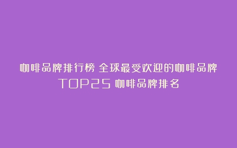 咖啡品牌排行榜：全球最受欢迎的咖啡品牌TOP25（咖啡品牌排名）