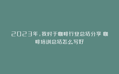 2023年，我对于咖啡行业总结分享（咖啡培训总结怎么写好）