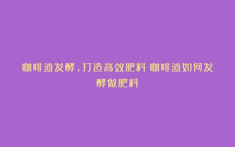 咖啡渣发酵，打造高效肥料（咖啡渣如何发酵做肥料）