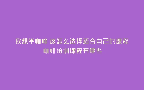 我想学咖啡？该怎么选择适合自己的课程？（咖啡培训课程有哪些）