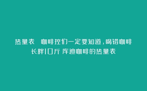 热量表 ▏咖啡控们一定要知道，喝错咖啡长胖10斤（库迪咖啡的热量表）