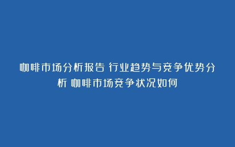 咖啡市场分析报告：行业趋势与竞争优势分析（咖啡市场竞争状况如何）