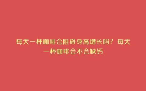 每天一杯咖啡会阻碍身高增长吗?？（每天一杯咖啡会不会缺钙）