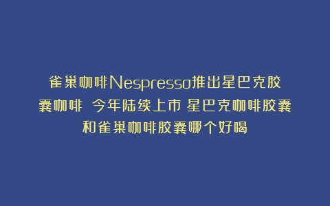 雀巢咖啡Nespresso推出星巴克胶囊咖啡！|今年陆续上市（星巴克咖啡胶囊和雀巢咖啡胶囊哪个好喝）