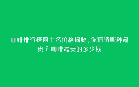 咖啡排行榜前十名价格揭晓，你猜猜哪种最贵？?（咖啡最贵的多少钱）