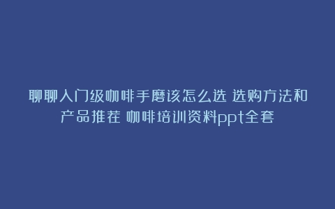 聊聊入门级咖啡手磨该怎么选？选购方法和产品推荐（咖啡培训资料ppt全套）