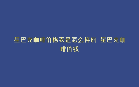 星巴克咖啡价格表是怎么样的？（星巴克咖啡价钱）