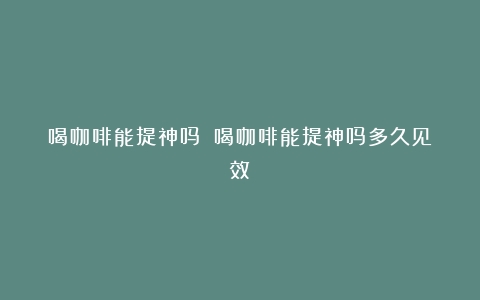 喝咖啡能提神吗？（喝咖啡能提神吗多久见效）