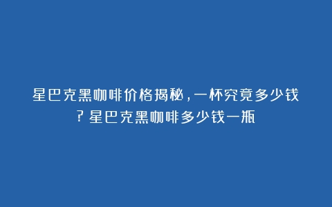 星巴克黑咖啡价格揭秘，一杯究竟多少钱？?（星巴克黑咖啡多少钱一瓶）