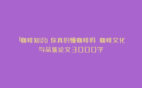 「咖啡知识」你真的懂咖啡吗？（咖啡文化与品鉴论文3000字）