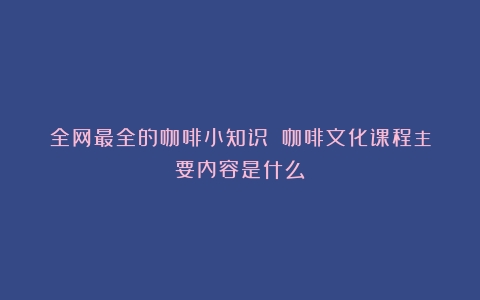 全网最全的咖啡小知识！（咖啡文化课程主要内容是什么）