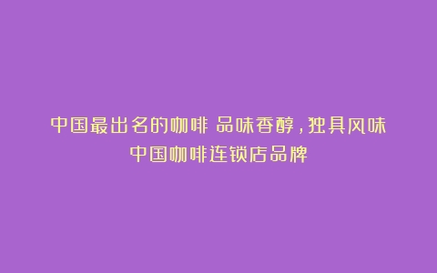 中国最出名的咖啡：品味香醇，独具风味（中国咖啡连锁店品牌）