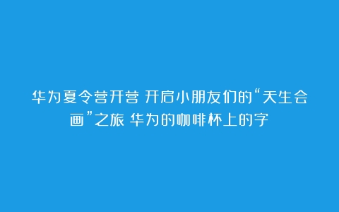 华为夏令营开营！开启小朋友们的“天生会画”之旅（华为的咖啡杯上的字）