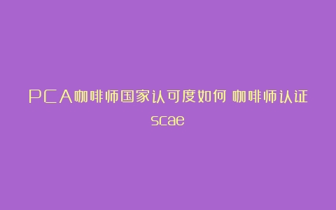 PCA咖啡师国家认可度如何（咖啡师认证scae）