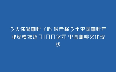 今天你喝咖啡了吗？报告称今年中国咖啡产业规模或超3100亿元（中国咖啡文化现状）