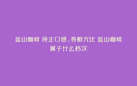 蓝山咖啡：纯正口感，香醇无比（蓝山咖啡属于什么档次）