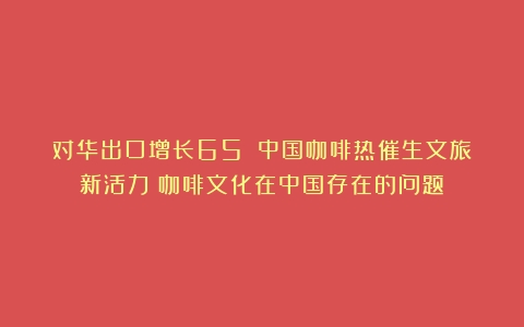 对华出口增长65%！中国咖啡热催生文旅新活力（咖啡文化在中国存在的问题）