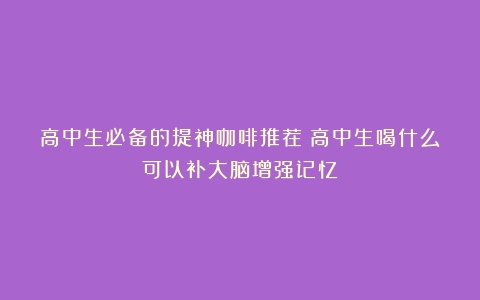 高中生必备的提神咖啡推荐（高中生喝什么可以补大脑增强记忆）