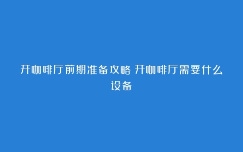 开咖啡厅前期准备攻略（开咖啡厅需要什么设备）