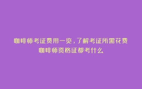 咖啡师考证费用一览，了解考证所需花费（咖啡师资格证都考什么）