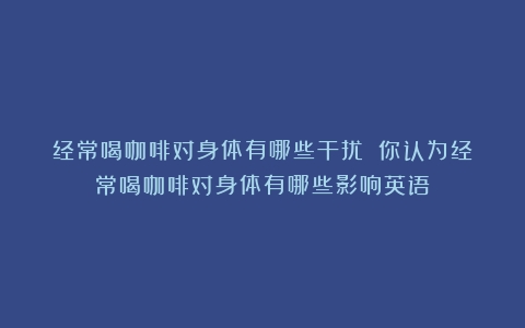 经常喝咖啡对身体有哪些干扰？（你认为经常喝咖啡对身体有哪些影响英语）