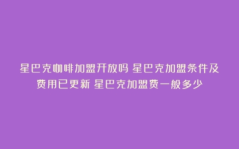 星巴克咖啡加盟开放吗？星巴克加盟条件及费用已更新（星巴克加盟费一般多少）