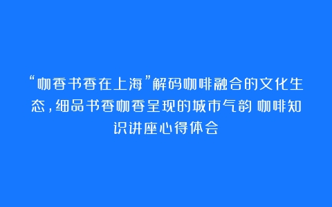 “咖香书香在上海”解码咖啡融合的文化生态，细品书香咖香呈现的城市气韵（咖啡知识讲座心得体会）