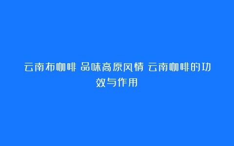 云南布咖啡：品味高原风情（云南咖啡的功效与作用）