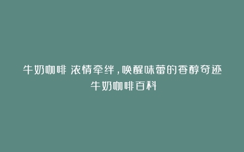 牛奶咖啡：浓情牵绊，唤醒味蕾的香醇奇迹（牛奶咖啡百科）