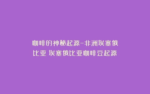 咖啡的神秘起源–非洲埃塞俄比亚（埃塞俄比亚咖啡豆起源）