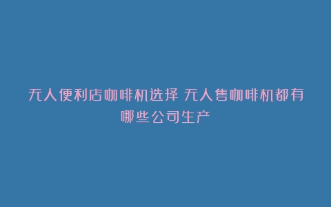 无人便利店咖啡机选择（无人售咖啡机都有哪些公司生产）