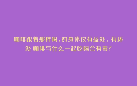 咖啡跟着那样喝，对身体仅有益处，沒有坏处（咖啡与什么一起吃喝会有毒?）