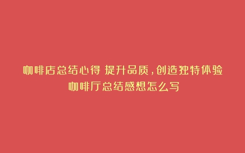 咖啡店总结心得：提升品质，创造独特体验（咖啡厅总结感想怎么写）