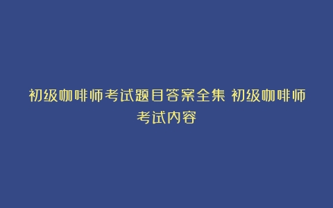 初级咖啡师考试题目答案全集（初级咖啡师考试内容）