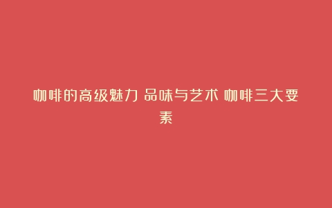 咖啡的高级魅力：品味与艺术（咖啡三大要素）