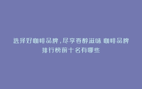 选择好咖啡品牌，尽享香醇滋味（咖啡品牌排行榜前十名有哪些）