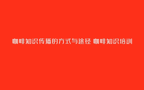 咖啡知识传播的方式与途径（咖啡知识培训）