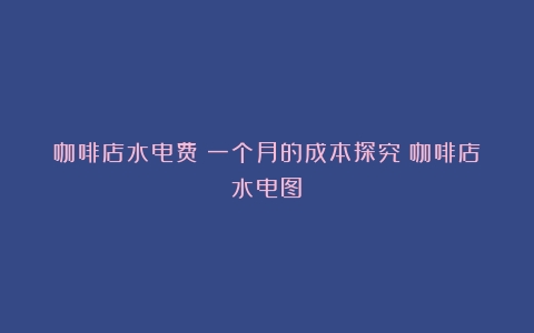 咖啡店水电费：一个月的成本探究（咖啡店水电图）