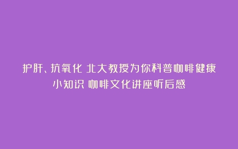 护肝、抗氧化？北大教授为你科普咖啡健康小知识（咖啡文化讲座听后感）