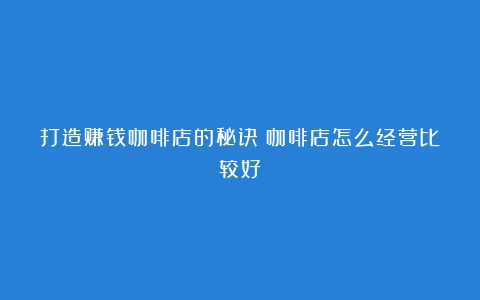 打造赚钱咖啡店的秘诀（咖啡店怎么经营比较好）