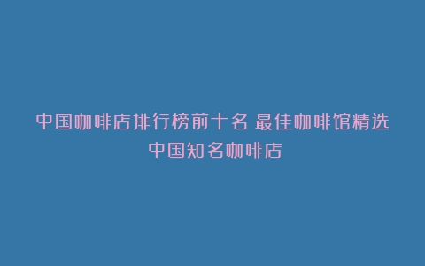 中国咖啡店排行榜前十名：最佳咖啡馆精选（中国知名咖啡店）