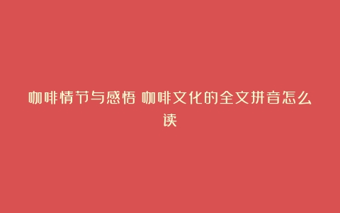 咖啡情节与感悟（咖啡文化的全文拼音怎么读）