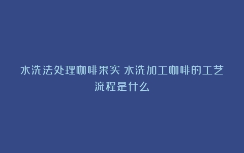 水洗法处理咖啡果实（水洗加工咖啡的工艺流程是什么）