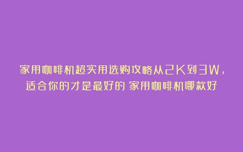 家用咖啡机超实用选购攻略从2K到3W，适合你的才是最好的（家用咖啡机哪款好）