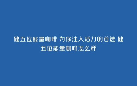 健五位能量咖啡：为你注入活力的首选（健五位能量咖啡怎么样）