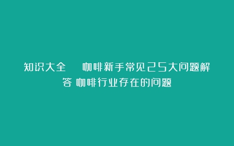 知识大全 | 咖啡新手常见25大问题解答（咖啡行业存在的问题）