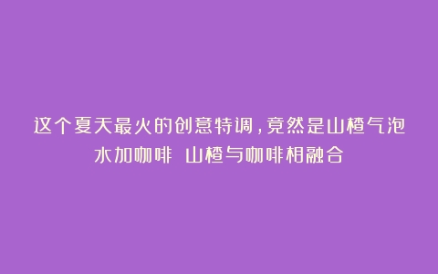 这个夏天最火的创意特调，竟然是山楂气泡水加咖啡？（山楂与咖啡相融合）