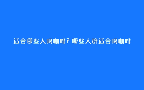 适合哪些人喝咖啡?（哪些人群适合喝咖啡）