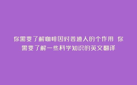 你需要了解咖啡因对普通人的个作用！（你需要了解一些科学知识的英文翻译）