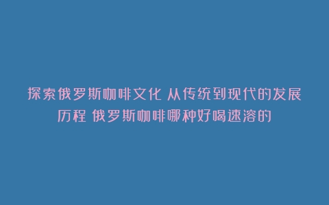 探索俄罗斯咖啡文化：从传统到现代的发展历程（俄罗斯咖啡哪种好喝速溶的）